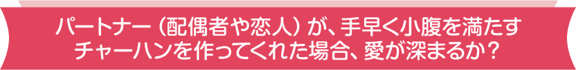 パートナー(配偶者や恋人)が、手早く小腹を満たすチャーハンを作ってくれた場合、愛が深まるか?
