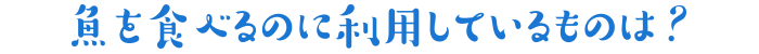 魚を食べるのに利用しているものは?