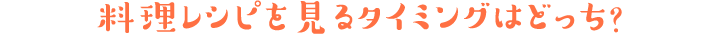 料理レシピを見るタイミングはどっち?