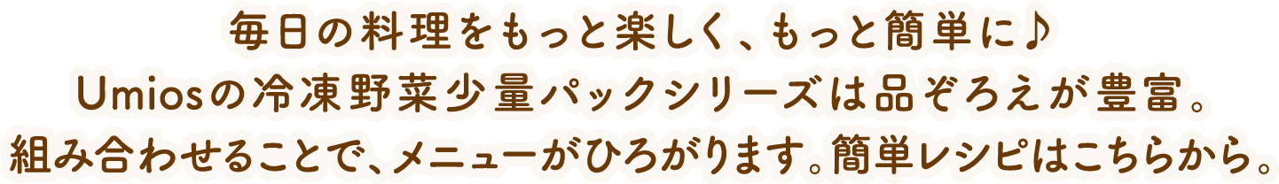 毎日の料理をもっと楽しく、もっと簡単に♪umiosの冷凍野菜少量パックシリーズは品ぞろえが豊富。組み合わせることで、メニューがひろがります。簡単レシピはこちらから。