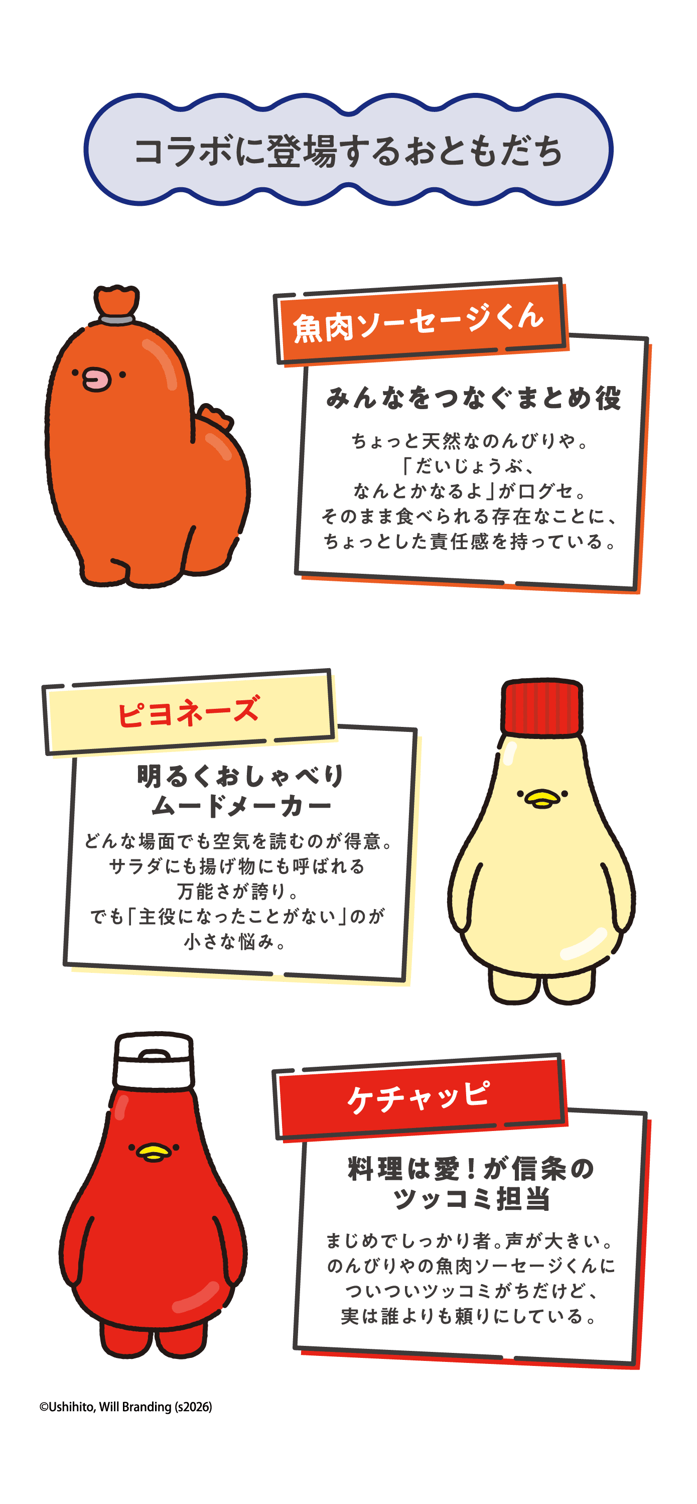 コラボに登場するおともだち 【魚肉ソーセージくん】みんなをつなぐまとめ役 ちょっと天然なのんびりや。「だいじょうぶ、なんとかなるよ」が口グセ。そのまま食べられる存在なことに、ちょっとした責任感を持っている。【ピヨネーズ】明るくおしゃべりムードメーカー　どんな場面でも空気を読むのが得意。サラダにも揚げ物にも呼ばれる万能さが誇り。でも「主役になったことがない」のが小さな悩み。 【ケチャッピ】料理は愛！が信条のツッコミ担当　まじめでしっかり者。声が大きい。 のんびりやの魚肉ソーセージくんについついツッコミがちだけど、実は誰よりも頼りにしている。 ©Ushihito, Will Branding (s2026) 