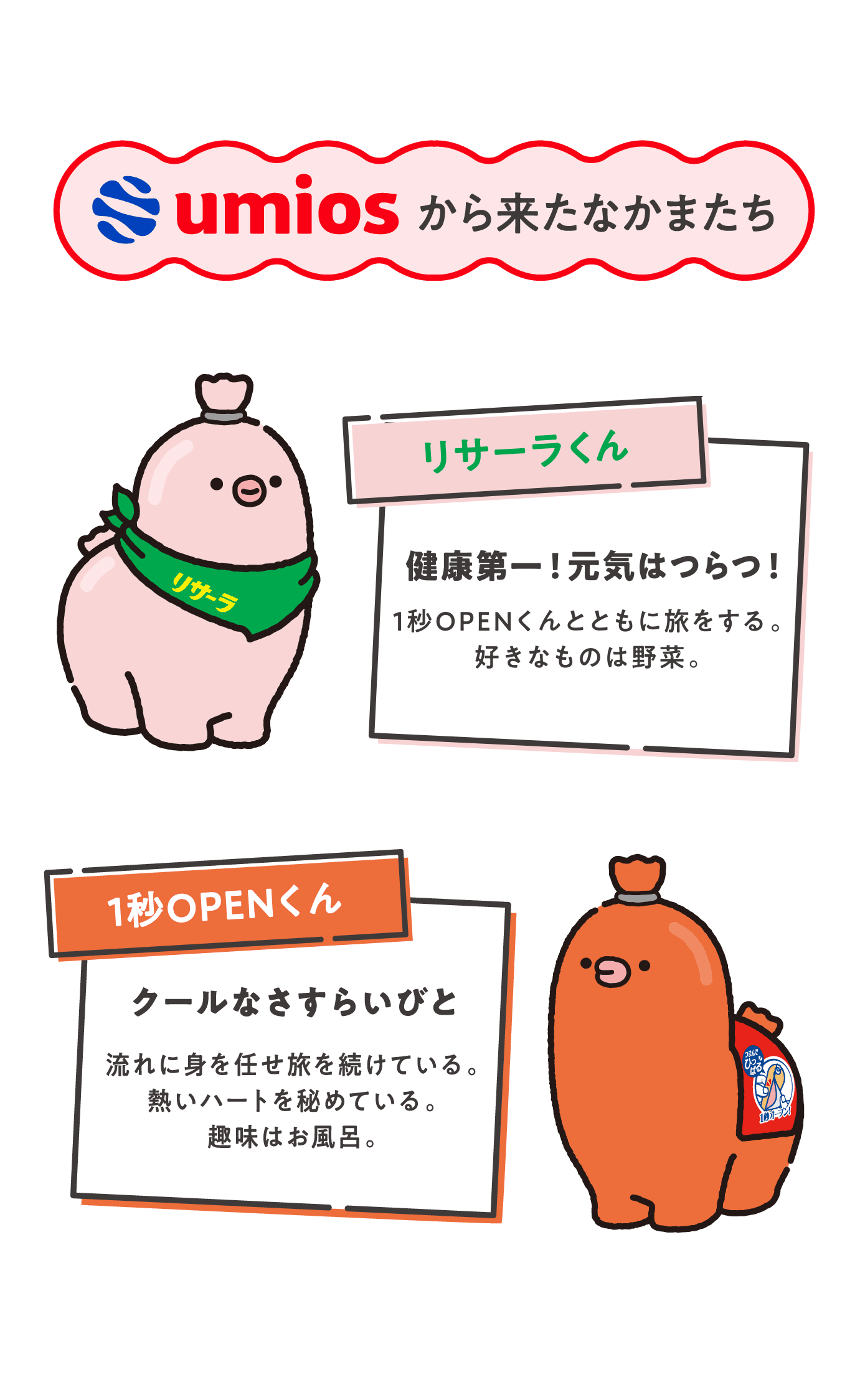 umiosから来たなかまたち 【リサーラくん】健康第一！元気はつらつ！1秒OPENくんとともに旅をする。好きなものは野菜。【1秒OPENくん】クールなさすらいびと 流れに身を任せ旅を続けている。熱いハートを秘めている。趣味はお風呂。